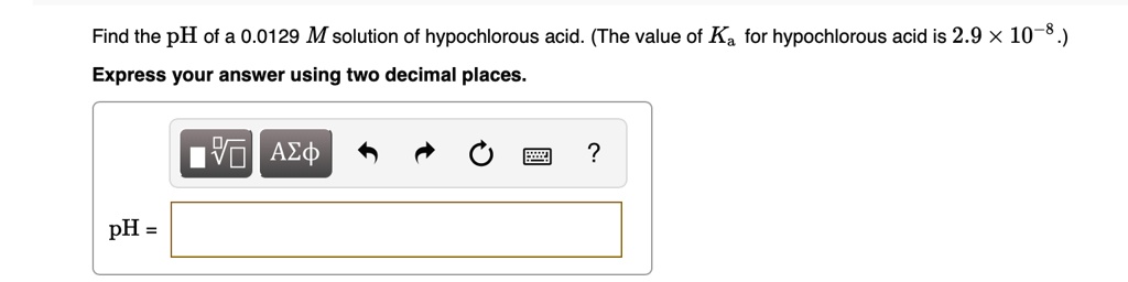 Find the pH of a 0.0129 M solution of hypochlorous acid. (The value of Ka for hypochlorous acid is 2.9 	imes 10^-8.)
Express your answer using two decimal places.
pH =