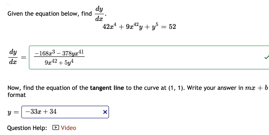 Given the equation below, find dy/dx.
42x^4 + 9x^42y + y^5 = 52
dy/dx = (-168x^3 - 378yx^41) / (9x^42 + 5y^4)
Now, find the equation of the tangent line to the curve at (1, 1). Write your answer in mx + b format
y = -33x + 34
Question Help: Video