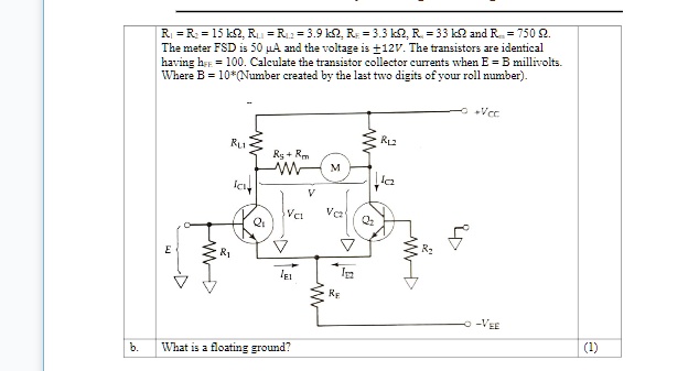 R? = R? = 15 k?, R? = R? = 3.9 k?, R? = 3.3 k?, R? = 33 k? and R = 750 ?.
The meter FSD is 50 µA and the voltage is +12V. The transistors are identical
having hfe = 100. Calculate the transistor collector currents when E = B millivolts.
Where B = 10*(Number created by the last two digits of your roll number).
b. What is a floating ground?