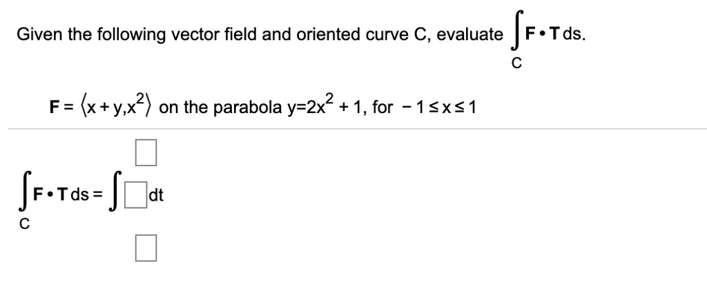 Download Bfxyx Video - SOLVED: Given the following vector field and oriented curve C, evaluate  F.Tds F= (x+y,x?) on the parabola y-2x2 1, for 1Sxs1 F.Tds = dt
