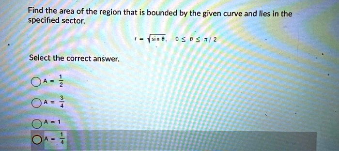 Find the area of the region that is bounded by the given curve and lies in the specified sector.
r = sqrt(sin theta), 0 <= theta <= pi / 2
Select the correct answer.
A = 1/2
A = 3/4
A = 1
A = 1/4