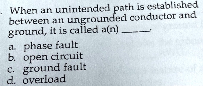 When an unintended path is established
between an ungrounded conductor and
ground, it is called a(n) .
a. phase fault
b. open circuit
c. ground fault
d. overload