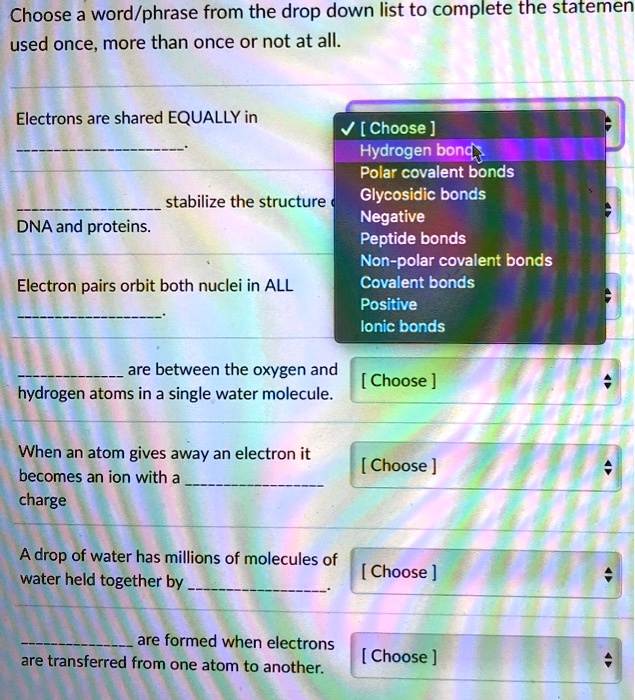Choose a word/phrase from the drop down list to complete the statement
used once, more than once or not at all.

Electrons are shared EQUALLY in
.

 stabilize the structure of
DNA and proteins.

Electron pairs orbit both nuclei in ALL
.

 are between the oxygen and
hydrogen atoms in a single water molecule.

When an atom gives away an electron it
becomes an ion with a 
charge

A drop of water has millions of molecules of
water held together by .

 are formed when electrons
are transferred from one atom to another.