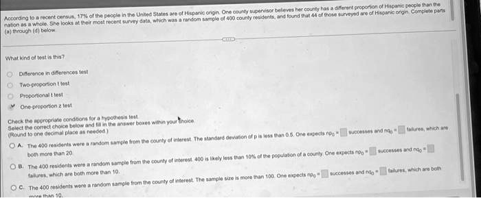 According to a recent census, 17% of the people in the United States are of Hispanic origin. One county supervisor believes her county has a different proportion of Hispanic people than the
nation as a whole. She looks at their most recent survey data, which was a random sample of 400 county residents, and found that 44 of those surveyed are of Hispanic origin. Complete parts
(a) through (d) below
What kind of test is this?
Difference in differences test
Two-proportion t test
Proportional t test
One-proportion z test
Check the appropriate conditions for a hypothesis test.
Select the correct choice below and fill in the answer boxes within your choice.
(Round to one decimal place as needed)
A. The 400 residents were a random sample from the county of interest. The standard deviation of p is less than 0.5. One expects n0 p0 = successes and n0 q0 = failures, which are
both more than 20.
B. The 400 residents were a random sample from the county of interest. 400 is likely less than 10% of the population of a county. One expects $n0 p0$ = successes and $n0 q0$ =
failures, which are both more than 10.
C. The 400 residents were a random sample from the county of interest. The sample size is more than 100. One expects n0 p0 = successes and n0 q0 = failures, which are both
more than 10.