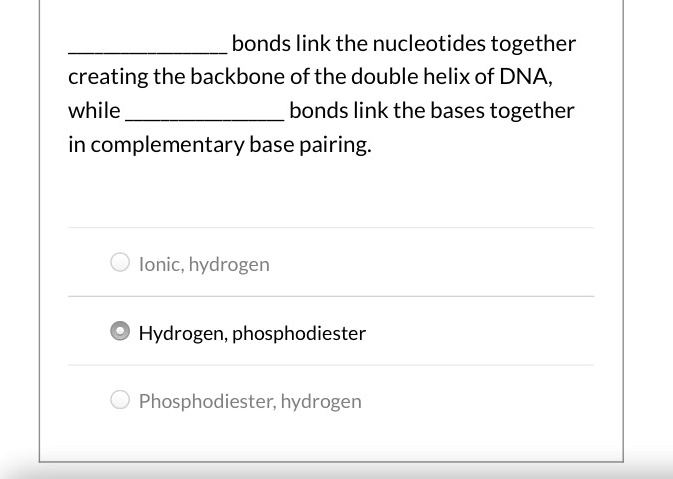                 bonds link the nucleotides together creating the backbone of the double helix of DNA,
while                 bonds link the bases together
in complementary base pairing.

Ionic, hydrogen

Hydrogen, phosphodiester

Phosphodiester, hydrogen