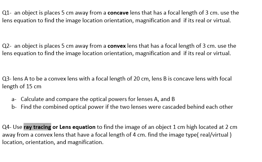 Q1- an object is places 5 cm away from a concave lens that has a focal length of 3 cm. use the
lens equation to find the image location orientation, magnification and if its real or virtual.

Q2- an object is places 5 cm away from a convex lens that has a focal length of 3 cm. use the
lens equation to find the image location orientation, magnification and if its real or virtual.

Q3- lens A to be a convex lens with a focal length of 20 cm, lens B is concave lens with focal
length of 15 cm
a- Calculate and compare the optical powers for lenses A, and B
b- Find the combined optical power if the two lenses were cascaded behind each other

Q4- Use ray tracing or Lens equation to find the image of an object 1 cm high located at 2 cm
away from a convex lens that have a focal length of 4 cm. find the image type( real/virtual )
location, orientation, and magnification.