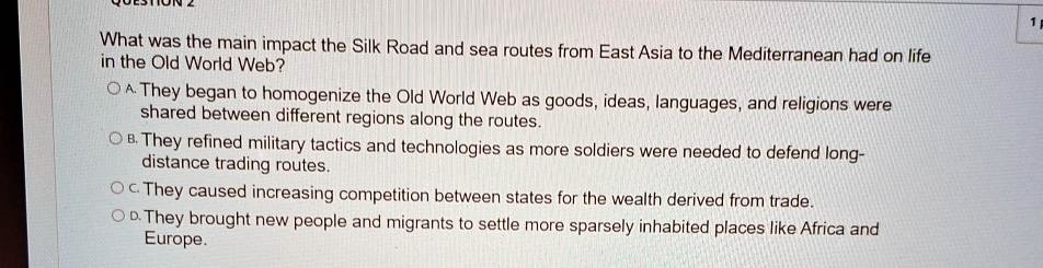 What was the main impact the Silk Road and sea routes from East Asia to the Mediterranean had on life
in the Old World Web?
A. They began to homogenize the Old World Web as goods, ideas, languages, and religions were
shared between different regions along the routes.
B. They refined military tactics and technologies as more soldiers were needed to defend long-
distance trading routes.
C. They caused increasing competition between states for the wealth derived from trade.
D. They brought new people and migrants to settle more sparsely inhabited places like Africa and
Europe.