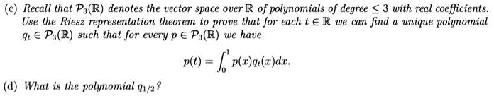 (c) Recall that P3(R) denotes the vector space over R of polynomials of degree ? 3 with real coefficients. Use the Riesz representation theorem to prove that for each t ? R we can find a unique polynomial qt ? P3(R) such that for every p ? P3(R) we have p(t) = ??¹ p(x)qt(x)dx.
(d) What is the polynomial q1/2?