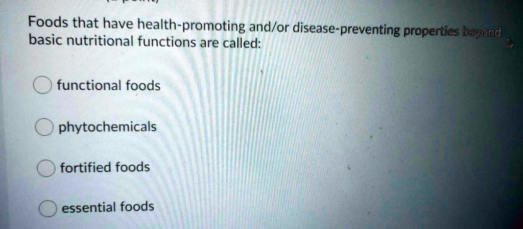 Foods that have health-promoting and/or disease-preventing properties beyond basic nutritional functions are called:

functional foods
phytochemicals
fortified foods
essential foods