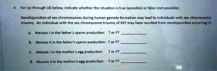 4. For (a) through (d) below, indicate whether the situation is true (possible) or false (not possible).
Nondisjunction of sex chromosomes during human gamete formation may lead to individuals with sex chromosome
trisomy. An individual with the sex chromosome trisomy of XXY may have resulted from nondisjunction occurring in:
a. Meiosis I in the father's sperm production: T or F?
b. Meiosis II in the father's sperm production: T or F?
c. Meiosis I in the mother's egg production: T or F?
d. Meiosis II in the mother's egg production: T or F?