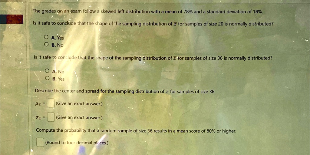 The grades on an exam follow a skewed left distribution with a mean of 78% and a standard deviation of 18%.
Is it safe to conclude that the shape of the sampling distribution of x̅ for samples of size 20 is normally distributed?
A. Yes
B. No
Is it safe to conclude that the shape of the sampling distribution of x̅ for samples of size 36 is normally distributed?
A. No
B. Yes
Describe the center and spread for the sampling distribution of x̅ for samples of size 36.
μx̅ = (Give an exact answer.)
σx̅ = (Give an exact answer.)
Compute the probability that a random sample of size 36 results in a mean score of 80% or higher.
(Round to four decimal places.)