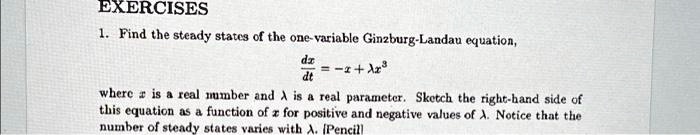 EXERCISES
1. Find the steady states of the one-variable Ginzburg-Landau equation,
(dx)/(dt) = -x + λx^3
where x is a real number and λ is a real parameter. Sketch the right-hand side of
this equation as a function of x for positive and negative values of λ. Notice that the
number of steady states varies with λ. (Pencil