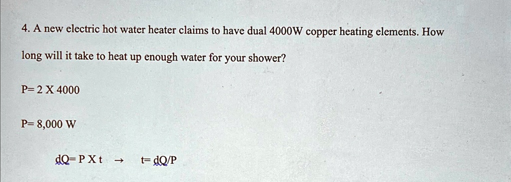 4. A new electric hot water heater claims to have dual 4000W copper heating elements. How
long will it take to heat up enough water for your shower?
P= 2 X 4000
P= 8,000 W
dQ= P ×t →t= dQ/P