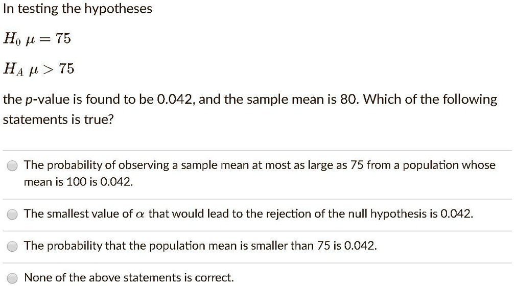 In testing the hypotheses

H0 ? = 75
HA ? > 75

the p-value is found to be 0.042, and the sample mean is 80. Which of the following statements is true?

The probability of observing a sample mean at most as large as 75 from a population whose mean is 100 is 0.042.
The smallest value of ? that would lead to the rejection of the null hypothesis is 0.042.
The probability that the population mean is smaller than 75 is 0.042.
None of the above statements is correct.