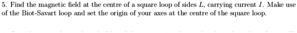 5. Find the magnetic field at the centre of a square loop of sides L, carrying current I. Make use of the Biot-Savart loop and set the origin of your axes at the centre of the square loop.