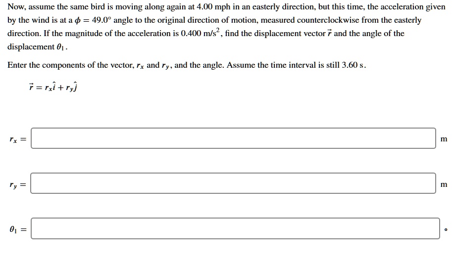 Now, assume the same bird is moving along again at 4.00 mph in an easterly direction, but this time, the acceleration given by the wind is at a ? = 49.0° angle to the original direction of motion, measured counterclockwise from the easterly direction. If the magnitude of the acceleration is 0.400 m/s², find the displacement vector r? and the angle of the displacement ??.

Enter the components of the vector, r? and r?, and the angle. Assume the time interval is still 3.60 s.
r? = r?i? + r?j?
r? =
r? =
?? =