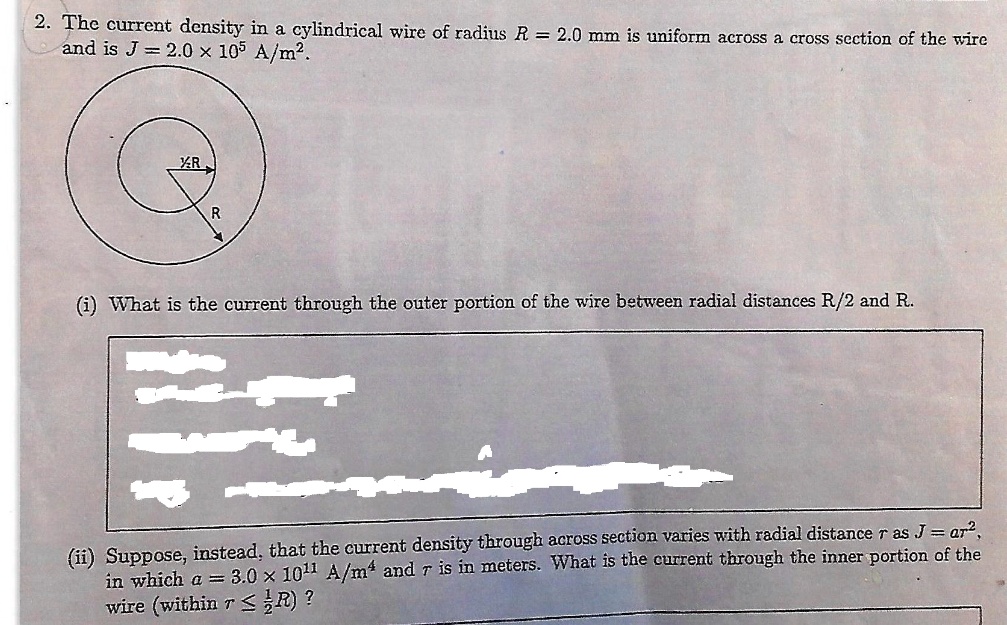 2. The current density in a cylindrical wire of radius R = 2.0 mm is uniform across a cross section of the wire and is J = 2.0 x 10^5 A/m^2. (i) What is the current through the outer portion of the wire between radial distances R/2 and R. (ii) Suppose, instead, that the current density through across section varies with radial distance r as J = ar^2, in which a = 3.0 x 10^11 A/m^4 and r is in meters. What is the current through the inner portion of the wire (within r <= 1/2R)?