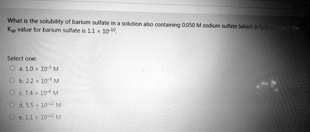 What is the solubility of barium sulfate in a solution also containing 0.050 M sodium sulfate (which is fully soluble)? The Ksp value for barium sulfate is 1.1 × 10-10.
Select one:
a. 1.0 × 10-5 M
b. 2.2 × 10-9 M
c. 7.4 × 10-6 M
d. 5.5 × 10-11 M
e. 1.1 × 10-10 M