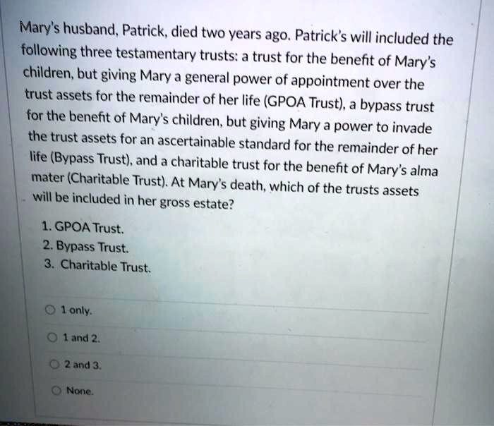 Mary's husband, Patrick, died two years ago. Patrick's will included the
following three testamentary trusts: a trust for the benefit of Mary's
children, but giving Mary a general power of appointment over the
trust assets for the remainder of her life (GPOA Trust), a bypass trust
for the benefit of Mary's children, but giving Mary a power to invade
the trust assets for an ascertainable standard for the remainder of her
life (Bypass Trust), and a charitable trust for the benefit of Mary's alma
mater (Charitable Trust). At Mary's death, which of the trusts assets
will be included in her gross estate?
1. GPOA Trust.
2. Bypass Trust.
3. Charitable Trust.
1 only.
1 and 2.
2 and 3.
None.
