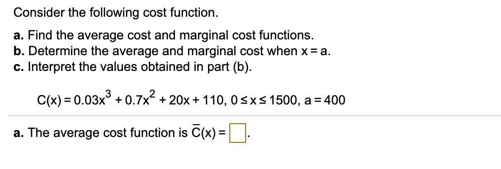 Consider the following cost function.
a. Find the average cost and marginal cost functions.
b. Determine the average and marginal cost when x = a.
c. Interpret the values obtained in part (b).

C(x) = 0.03x^3 + 0.7x^2 + 20x + 110, 0 ? x ? 1500, a = 400

a. The average cost function is ?(x).