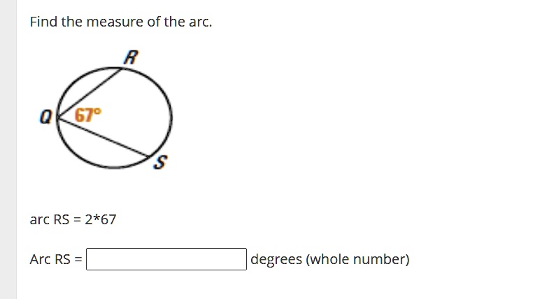 Find the measure of the arc.
R
Q 67°
S
arc RS = 2*67
Arc RS = degrees (whole number)