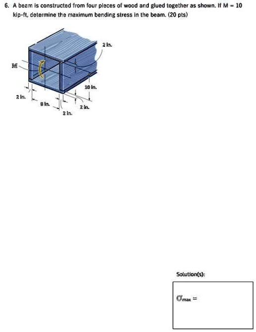 6. A beam is constructed from four pieces of wood and glued together as shown. If M = 10 kip-ft, determine the maximum bending stress in the beam. (20 pts)

Solution(s):
σmax =