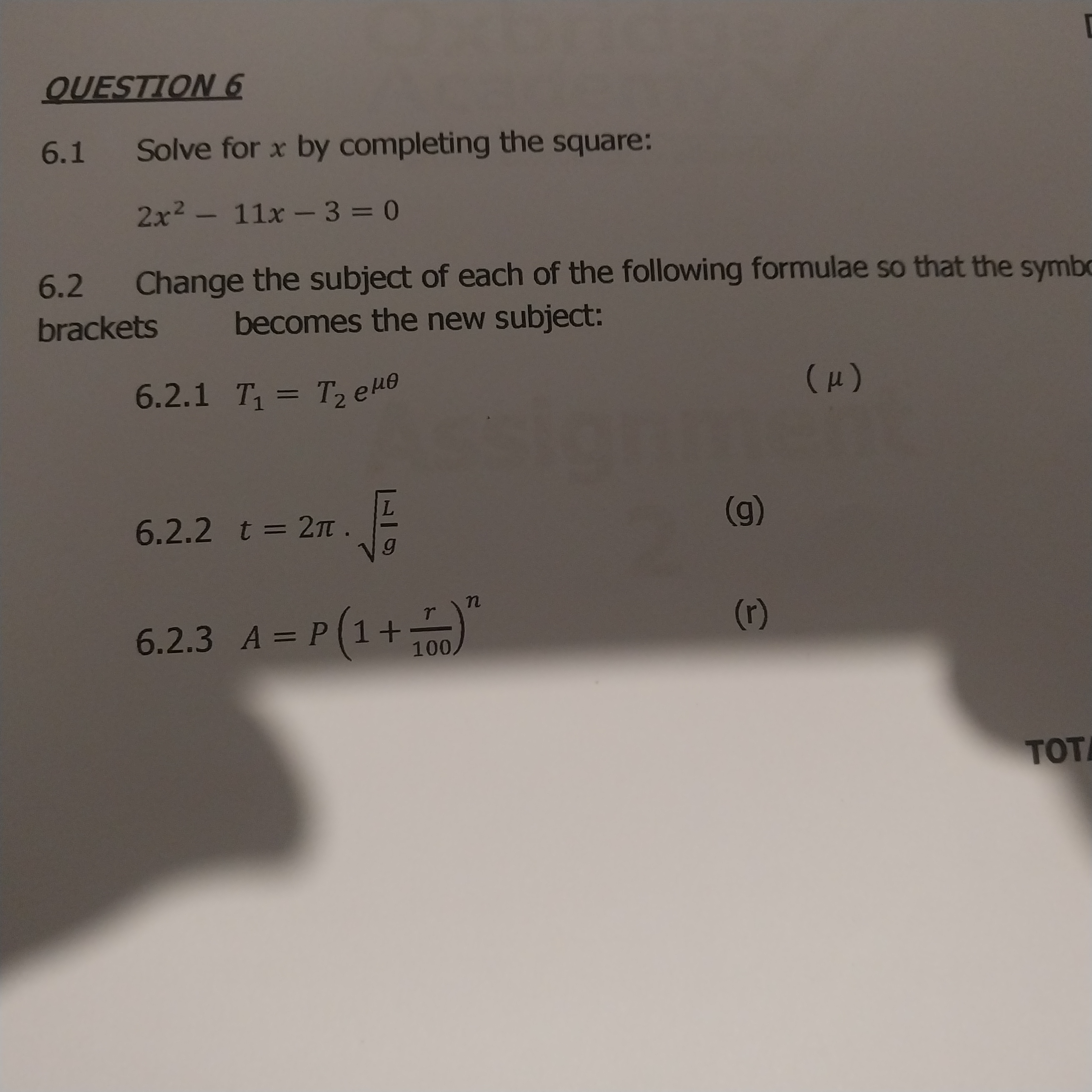 QUESTION 6

6.1 Solve for x by completing the square:

2x^2 - 11x - 3 = 0

6.2 Change the subject of each of the following formulae so that the symbol in brackets becomes the new subject:

6.2.1 T1 = T2 e^mu	heta (?)

6.2.2 t = 2? ?(L/g) (g)

6.2.3 A = P(1 + r/100)^n (r)