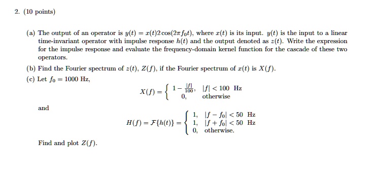 2. (10 points)
(a) The output of an operator is y(t) = x(t)2cos(2π f0t), where x(t) is its input. y(t) is the input to a linear
time-invariant operator with impulse response h(t) and the output denoted as z(t). Write the expression
for the impulse response and evaluate the frequency-domain kernel function for the cascade of these two
operators.
(b) Find the Fourier spectrum of z(t), Z(f), if the Fourier spectrum of x(t) is X(f).
(c) Let f0 = 1000 Hz,
and
X(f) =  1 - (|f|)/(100),     |f| < 100  Hz
 0,    otherwise
H(f) = ℱ{h(t)} =  1,     |f - f0| < 50  Hz
 1,     |f + f0| < 50  Hz
 0,    otherwise.
Find and plot Z(f).