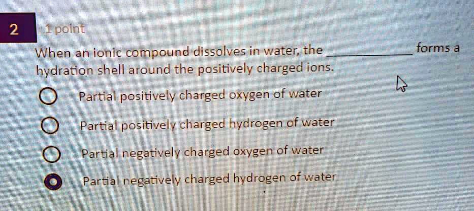 When an ionic compound dissolves in water, the  forms a hydration shell around the positively charged ions.
Partial positively charged oxygen of water
Partial positively charged hydrogen of water
Partial negatively charged oxygen of water
Partial negatively charged hydrogen of water