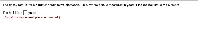 The decay rate, k, for a particular radioactive element is 2.8%, where time is measured in years. Find the half-life of the element.
The half-life is years.
(Round to one decimal place as needed.)