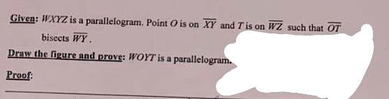 Given: WXYZ is a parallelogram. Point O is on XY and T is on WZ such that OT bisects WY.
Draw the figure and prove: WOYT is a parallelogram.
Proof: