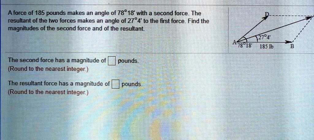 A force of 185 pounds makes an angle of 78° 18' with a second force. The resultant of the two forces makes an angle of 27° 4' to the first force. Find the magnitudes of the second force and of the resultant.

The second force has a magnitude of pounds.
(Round to the nearest integer.)

The resultant force has a magnitude of pounds.
(Round to the nearest integer.)