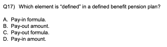 Q17) Which element is "defined" in a defined benefit pension plan?
A. Pay-in formula.
B. Pay-out amount.
C. Pay-out formula.
D. Pay-in amount.