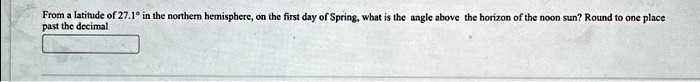From a latitude of 27.1° in the northern hemisphere, on the first day of Spring, what is the angle above the horizon of the noon sun? Round to one place past the decimal