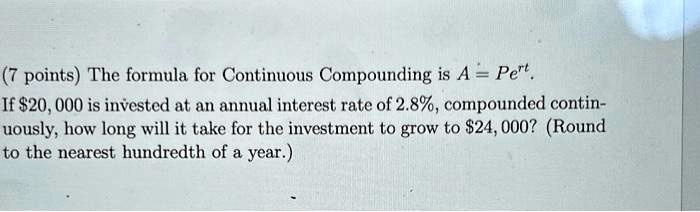 (7 points) The formula for Continuous Compounding is A = Pe^rt.
If 20,000 is invested at an annual interest rate of 2.8%, compounded continuously, how long will it take for the investment to grow to $24,000? (Round to the nearest hundredth of a year.)