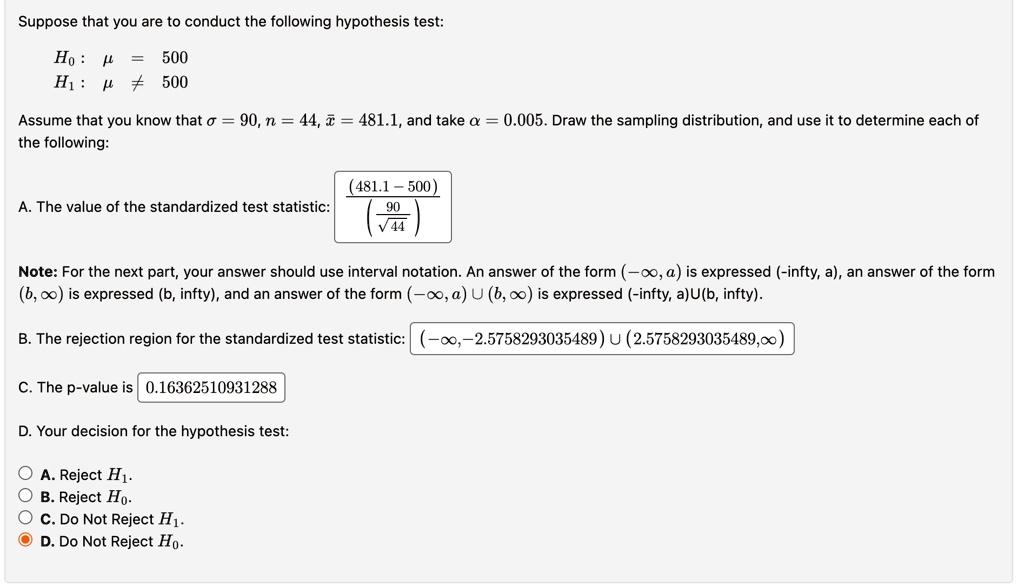 Suppose that you are to conduct the following hypothesis test:
H0: μ = 500
H1: μ≠ 500
Assume that you know that σ = 90, n = 44, x̅ = 481.1, and take α = 0.005. Draw the sampling distribution, and use it to determine each of
the following:
A. The value of the standardized test statistic:
((481.1 - 500))/((90)/(√(44)))
Note: For the next part, your answer should use interval notation. An answer of the form (-∞, a) is expressed (-∞, a), an answer of the form
(b, ∞) is expressed (b, ∞), and an answer of the form (-∞, a) ∪ (b, ∞) is expressed (-∞, a)∪(b, ∞).
B. The rejection region for the standardized test statistic: (-∞, -2.5758293035489) ∪ (2.5758293035489, ∞)
C. The p-value is 0.16362510931288
D. Your decision for the hypothesis test:
A. Reject H1.
B. Reject H0.
C. Do Not Reject H1.
D. Do Not Reject H0.