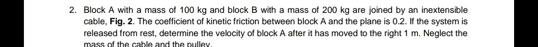 Block A with a mass of 100 kg and block B with a mass of 200 kg are joined by an inextensible cable, Fig. 2. The coefficient of kinetic friction between block A and the plane is 0.2. If the system is released from rest, determine the velocity of block A after it has moved to the right 1 m. Neglect the mass of the cable and the pulley.