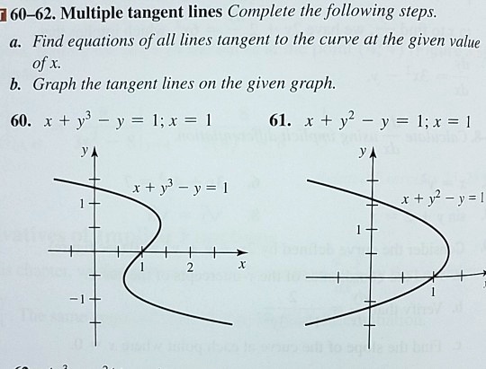 60-62. Multiple tangent lines Complete the following steps.
a. Find equations of all lines tangent to the curve at the given value of x.
b. Graph the tangent lines on the given graph.
60. x + y^3 - y = 1; x = 1
61. x + y^2 - y = 1; x = 1