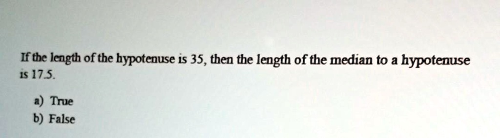 If the length of the hypotenuse is 35, then the length of the median to a hypotenuse is 17.5.
a) True
b) False