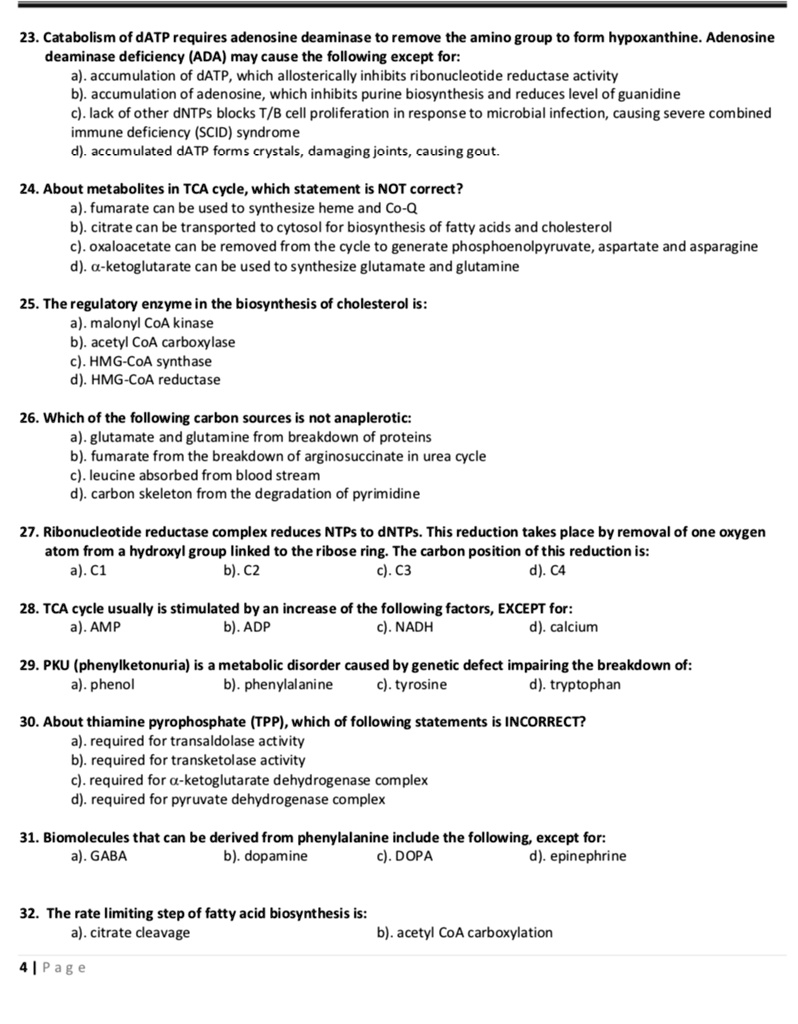 23. Catabolism of dATP requires adenosine deaminase to remove the amino group to form hypoxanthine. Adenosine deaminase deficiency (ADA) may cause the following except for:
a). accumulation of dATP, which allosterically inhibits ribonucleotide reductase activity
b). accumulation of adenosine, which inhibits purine biosynthesis and reduces level of guanidine
c). lack of other dNTPs blocks T/B cell proliferation in response to microbial infection, causing severe combined immune deficiency (SCID) syndrome
d). accumulated dATP forms crystals, damaging joints, causing gout.

24. About metabolites in TCA cycle, which statement is NOT correct?
a). fumarate can be used to synthesize heme and Co-Q
b). citrate can be transported to cytosol for biosynthesis of fatty acids and cholesterol
c). oxaloacetate can be removed from the cycle to generate phosphoenolpyruvate, aspartate and asparagine
d). ?-ketoglutarate can be used to synthesize glutamate and glutamine

25. The regulatory enzyme in the biosynthesis of cholesterol is:
a). malonyl CoA kinase
b). acetyl CoA carboxylase
c). HMG-CoA synthase
d). HMG-CoA reductase

26. Which of the following carbon sources is not anaplerotic:
a). glutamate and glutamine from breakdown of proteins
b). fumarate from the breakdown of arginosuccinate in urea cycle
c). leucine absorbed from blood stream
d). carbon skeleton from the degradation of pyrimidine

27. Ribonucleotide reductase complex reduces NTPs to dNTPs. This reduction takes place by removal of one oxygen atom from a hydroxyl group linked to the ribose ring. The carbon position of this reduction is:
a). C1 b). C2 c). C3 d). C4

28. TCA cycle usually is stimulated by an increase of the following factors, EXCEPT for:
a). AMP b). ADP c). NADH d). calcium

29. PKU (phenylketonuria) is a metabolic disorder caused by genetic defect impairing the breakdown of:
a). phenol b). phenylalanine c). tyrosine d). tryptophan

30. About thiamine pyrophosphate (TPP), which of following statements is INCORRECT?
a). required for transaldolase activity
b). required for transketolase activity
c). required for ?-ketoglutarate dehydrogenase complex
d). required for pyruvate dehydrogenase complex

31. Biomolecules that can be derived from phenylalanine include the following, except for:
a). GABA b). dopamine c). DOPA d). epinephrine

32. The rate limiting step of fatty acid biosynthesis is:
a). citrate cleavage b). acetyl CoA carboxylation