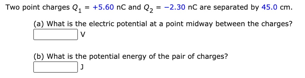 Two point charges Q1 = +5.60 nC and Q2 = -2.30 nC are separated by 45.0 cm.

(a) What is the electric potential at a point midway between the charges?
V

(b) What is the potential energy of the pair of charges?
J