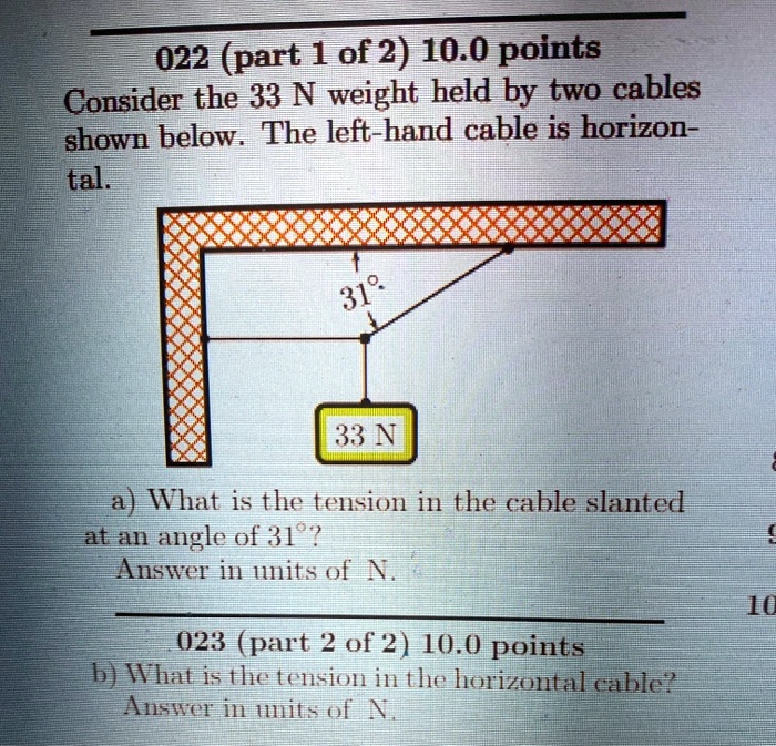 Consider the 33 N weight held by two cables shown below. The left-hand cable is horizontal.
a) What is the tension in the cable slanted at an angle of 31°?
Answer in units of N.
b) What is the tension in the horizontal cable?
Answer in units of N.