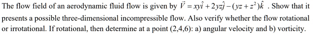 The flow field of an aerodynamic fluid flow is given by (vecV = xyhati + 2yzhatj - (yz + z^2)hatk). Show that it presents a possible three-dimensional incompressible flow. Also verify whether the flow rotational or irrotational. If rotational, then determine at a point (2,4,6): a) angular velocity and b) vorticity.