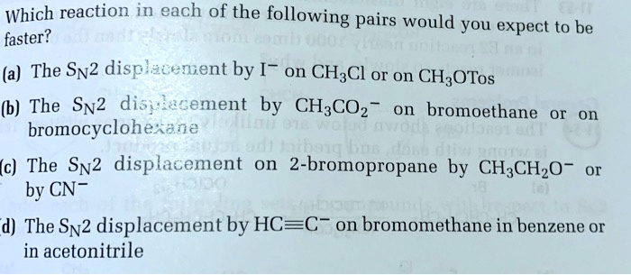 Which reaction in each of the following pairs would you expect to be faster?

(a) The SN2 displacement by I- on CH3Cl or on CH3OTos
(b) The SN2 displacement by CH3CO2- on bromoethane or on bromocyclohexane
(c) The SN2 displacement on 2-bromopropane by CH3CH2O- or by CN-
(d) The SN2 displacement by HC?C- on bromomethane in benzene or in acetonitrile