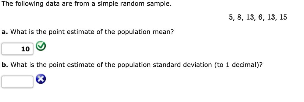 The following data are from a simple random sample.
5, 8, 13, 6, 13, 15
a. What is the point estimate of the population mean?
10
b. What is the point estimate of the population standard deviation (to 1 decimal)?
