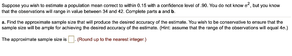 Suppose you wish to estimate a population mean correct to within 0.15 with a confidence level of .90. You do not know ?^2, but you know that the observations will range in value between 34 and 42. Complete parts a and b.
a. Find the approximate sample size that will produce the desired accuracy of the estimate. You wish to be conservative to ensure that the sample size will be ample for achieving the desired accuracy of the estimate. (Hint: assume that the range of the observations will equal 4?.)
The approximate sample size is . (Round up to the nearest integer.)