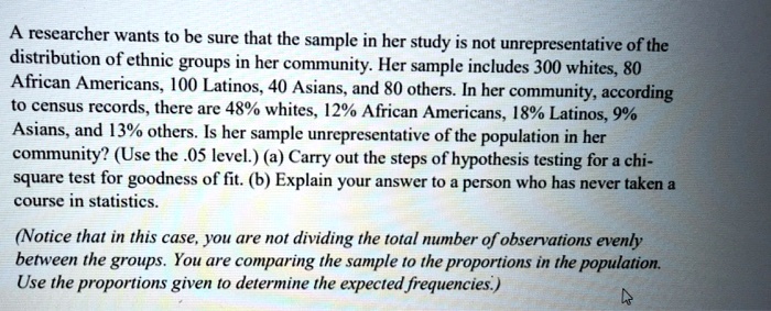 A researcher wants to be sure that the sample in her study is not unrepresentative of the distribution of ethnic groups in her community. Her sample includes 300 whites, 80 African Americans, 100 Latinos, 40 Asians, and 80 others. In her community, according to census records, there are 48% whites, 12% African Americans, 18% Latinos, 9% Asians, and 13% others. Is her sample unrepresentative of the population in her community? (Use the .05 level.) (a) Carry out the steps of hypothesis testing for a chi-square test for goodness of fit. (b) Explain your answer to a person who has never taken a course in statistics.

(Notice that in this case, you are not dividing the total number of observations evenly between the groups. You are comparing the sample to the proportions in the population. Use the proportions given to determine the expected frequencies.)