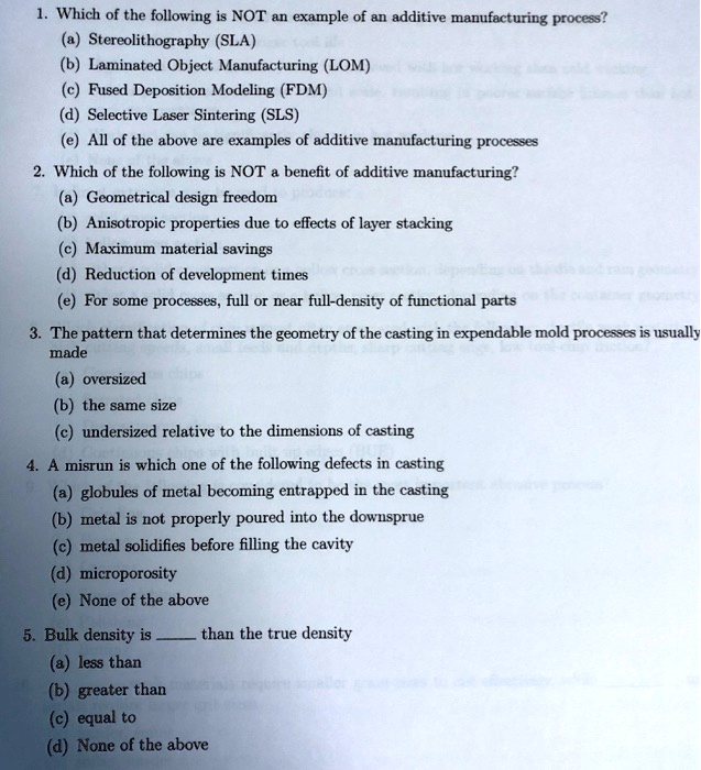 1. Which of the following is NOT an example of an additive manufacturing process?
(a) Stereolithography (SLA)
(b) Laminated Object Manufacturing (LOM)
(c) Fused Deposition Modeling (FDM)
(d) Selective Laser Sintering (SLS)
(e) All of the above are examples of additive manufacturing processes
2. Which of the following is NOT a benefit of additive manufacturing?
(a) Geometrical design freedom
(b) Anisotropic properties due to effects of layer stacking
(c) Maximum material savings
(d) Reduction of development times
(e) For some processes, full or near full-density of functional parts
3. The pattern that determines the geometry of the casting in expendable mold processes is usually
made
(a) oversized
(b) the same size
(c) undersized relative to the dimensions of casting
4. A misrun is which one of the following defects in casting
(a) globules of metal becoming entrapped in the casting
(b) metal is not properly poured into the downsprue
(c) metal solidifies before filling the cavity
(d) microporosity
(e) None of the above
5. Bulk density is  than the true density
(a) less than
(b) greater than
(c) equal to
(d) None of the above