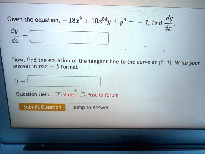 Given the equation, -18x^9 + 10x^54y + y^8 = -7, find dy/dx.
dy/dx = 
Now, find the equation of the tangent line to the curve at (1, 1). Write your answer in mx + b format
y = 