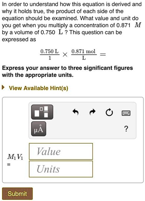 In order to understand how this equation is derived and why it holds true, the product of each side of the equation should be examined. What value and unit do you get when you multiply a concentration of 0.871 M by a volume of 0.750 L ? This question can be expressed as

0.750 L / 1 x 0.871 mol / L =

Express your answer to three significant figures with the appropriate units.

M1V1 =
Value
Units